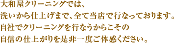 大和屋クリーニングでは、洗いから仕上げまで、全て当店で行なっております。自社でクリーニングを行なうからこその自信の仕上がりを是非一度ご体感ください。